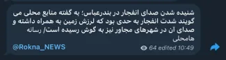 رکنا به نقل از رسانه های محلی میگوید: شنیده شدن صدای انفجار در بندرعباس؛ به گفته منابع محلی می گویند شدت انفجار به حدی بود که لرزش زمین به همراه داشته و صدای آن در شهرهای مجاور نیز به گوش رسیده است