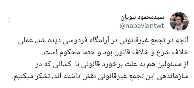 واکنش نبویان، عضو کمیسیون امنیت ملی مجلس به وقایع آرامگاه فردوسی: آنچه در تجمع غیرقانونی در آرامگاه فردوسی دیده شد، عملی خلاف شرع و خلاف قانون بود و حتما محکوم است